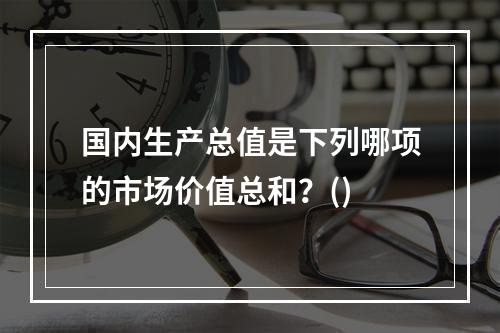 国内生产总值是下列哪项的市场价值总和？()