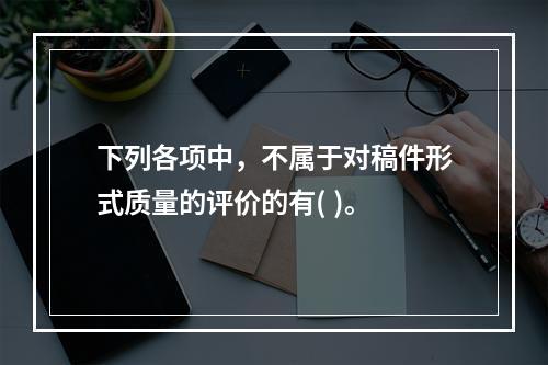 下列各项中，不属于对稿件形式质量的评价的有( )。