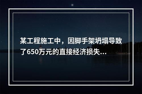 某工程施工中，因脚手架坍塌导致了650万元的直接经济损失。对