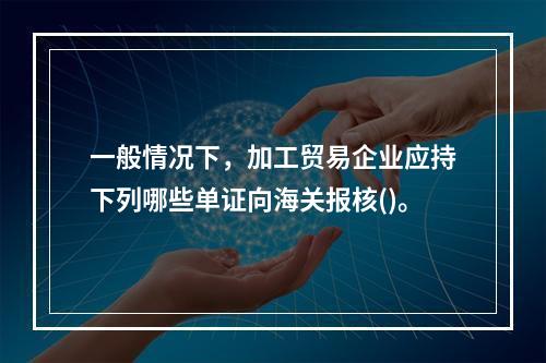 一般情况下，加工贸易企业应持下列哪些单证向海关报核()。