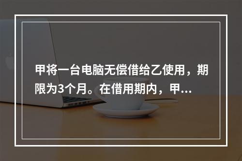 甲将一台电脑无偿借给乙使用，期限为3个月。在借用期内，甲和丙