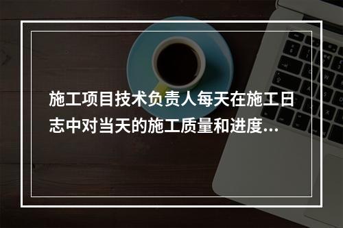 施工项目技术负责人每天在施工日志中对当天的施工质量和进度情况