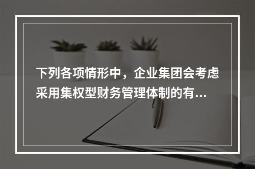 下列各项情形中，企业集团会考虑采用集权型财务管理体制的有()