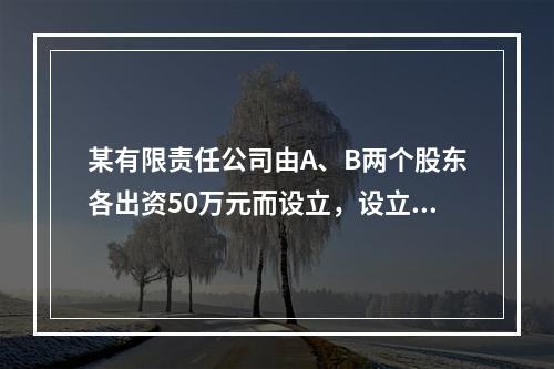 某有限责任公司由A、B两个股东各出资50万元而设立，设立时实