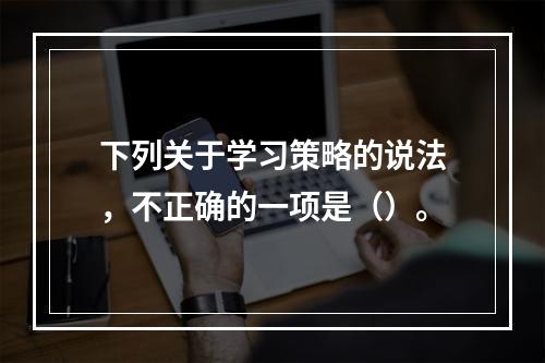 下列关于学习策略的说法，不正确的一项是（）。