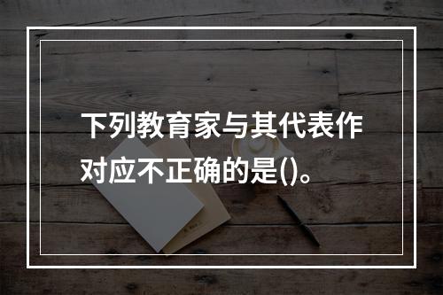 下列教育家与其代表作对应不正确的是()。