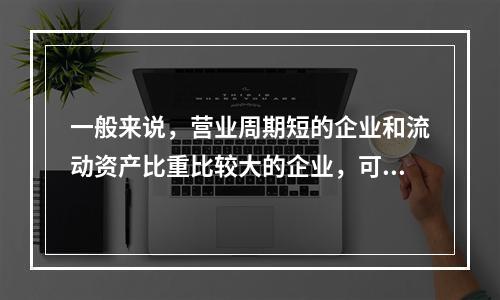 一般来说，营业周期短的企业和流动资产比重比较大的企业，可以适