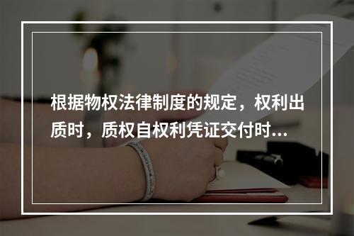 根据物权法律制度的规定，权利出质时，质权自权利凭证交付时设立