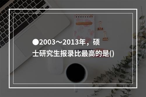 ●2003～2013年，硕士研究生报录比最高的是()