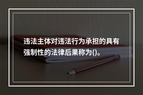 违法主体对违法行为承担的具有强制性的法律后果称为()。