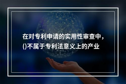 在对专利申请的实用性审查中，()不属于专利法意义上的产业