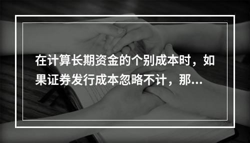 在计算长期资金的个别成本时，如果证券发行成本忽略不计，那么留