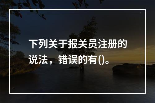 下列关于报关员注册的说法，错误的有()。