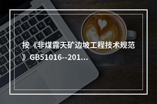 按《非煤露天矿边坡工程技术规范》GB51016--2014的