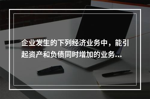 企业发生的下列经济业务中，能引起资产和负债同时增加的业务是(