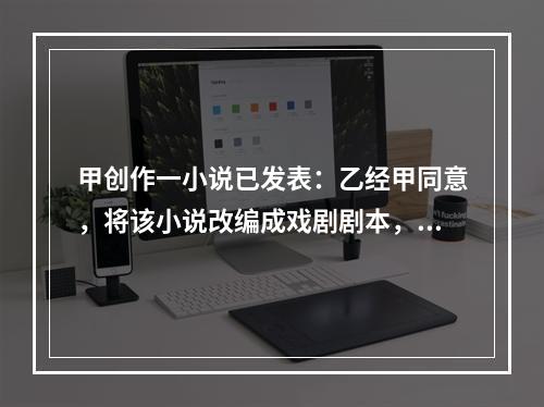 甲创作一小说已发表：乙经甲同意，将该小说改编成戏剧剧本，也已