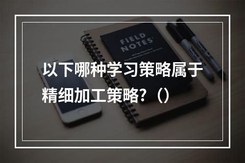 以下哪种学习策略属于精细加工策略?（）