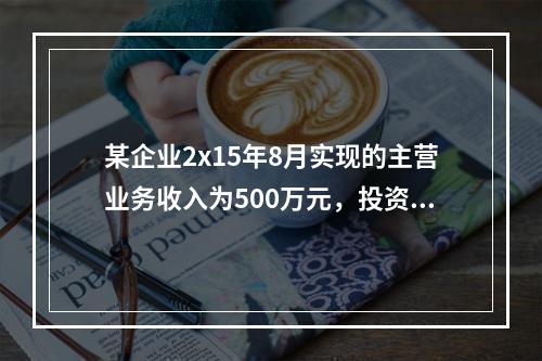 某企业2x15年8月实现的主营业务收入为500万元，投资收益