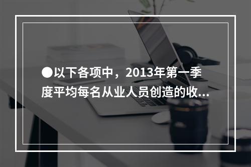 ●以下各项中，2013年第一季度平均每名从业人员创造的收入均