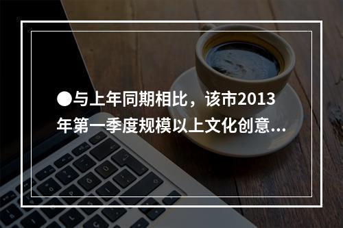 ●与上年同期相比，该市2013年第一季度规模以上文化创意产业