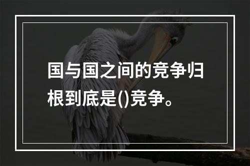 国与国之间的竞争归根到底是()竞争。