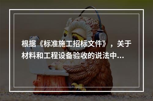 根据《标准施工招标文件》，关于材料和工程设备验收的说法中，正