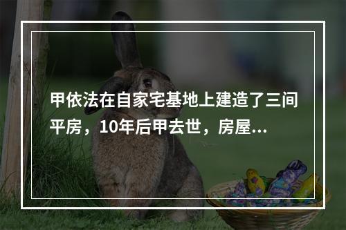 甲依法在自家宅基地上建造了三间平房，10年后甲去世，房屋由其