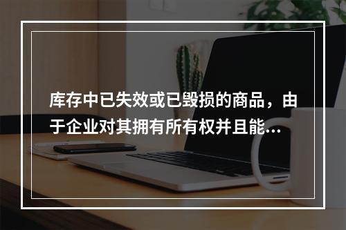 库存中已失效或已毁损的商品，由于企业对其拥有所有权并且能够实