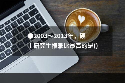 ●2003～2013年，硕士研究生报录比最高的是()