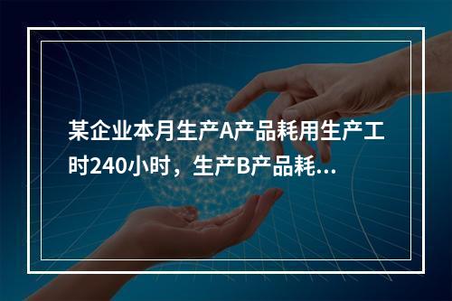 某企业本月生产A产品耗用生产工时240小时，生产B产品耗用生