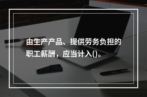 由生产产品、提供劳务负担的职工薪酬，应当计入()。