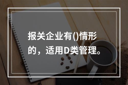 报关企业有()情形的，适用D类管理。