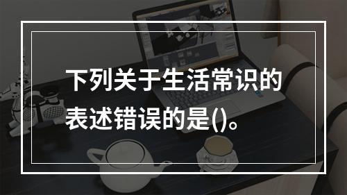 下列关于生活常识的表述错误的是()。