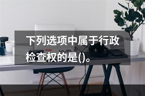 下列选项中属于行政检查权的是()。