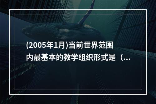 (2005年1月)当前世界范围内最基本的教学组织形式是（）。