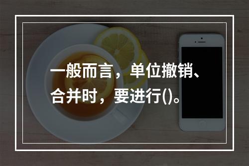 一般而言，单位撤销、合并时，要进行()。