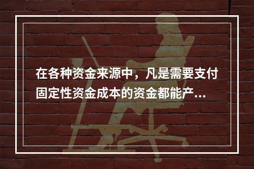 在各种资金来源中，凡是需要支付固定性资金成本的资金都能产生财