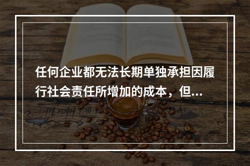 任何企业都无法长期单独承担因履行社会责任所增加的成本，但是不