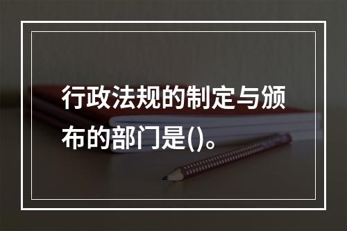 行政法规的制定与颁布的部门是()。