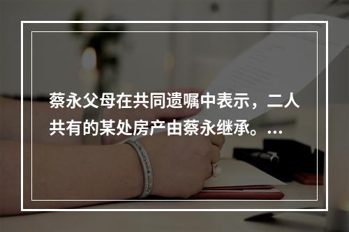 蔡永父母在共同遗嘱中表示，二人共有的某处房产由蔡永继承。蔡永