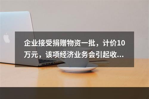 企业接受捐赠物资一批，计价10万元，该项经济业务会引起收入增