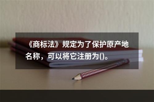 《商标法》规定为了保护原产地名称，可以将它注册为()。