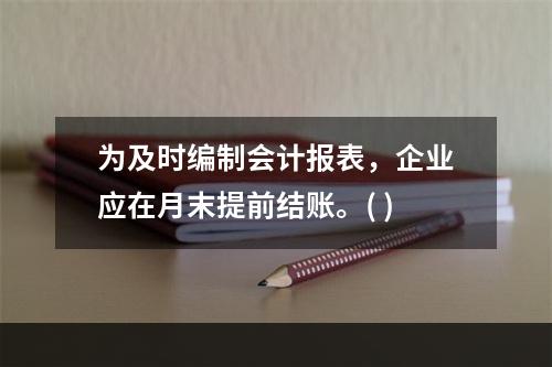 为及时编制会计报表，企业应在月末提前结账。( )