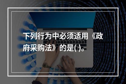 下列行为中必须适用《政府采购法》的是( )。