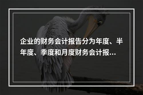 企业的财务会计报告分为年度、半年度、季度和月度财务会计报告。