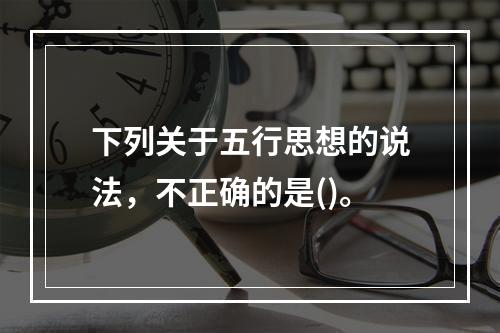 下列关于五行思想的说法，不正确的是()。