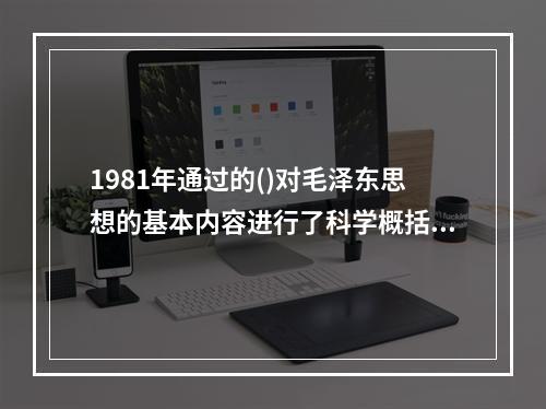 1981年通过的()对毛泽东思想的基本内容进行了科学概括。