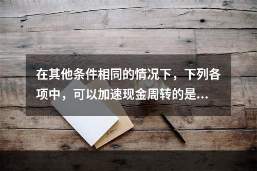 在其他条件相同的情况下，下列各项中，可以加速现金周转的是()