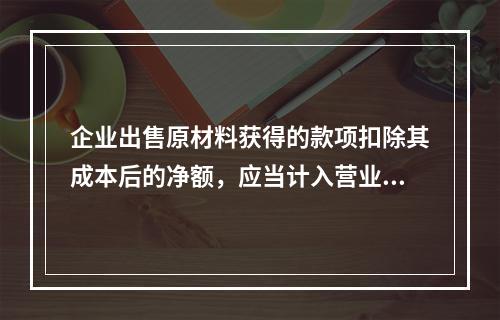 企业出售原材料获得的款项扣除其成本后的净额，应当计入营业外收