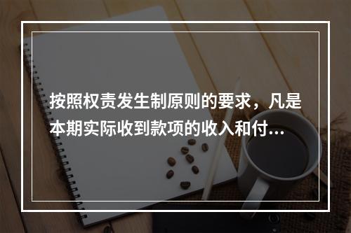 按照权责发生制原则的要求，凡是本期实际收到款项的收入和付出款